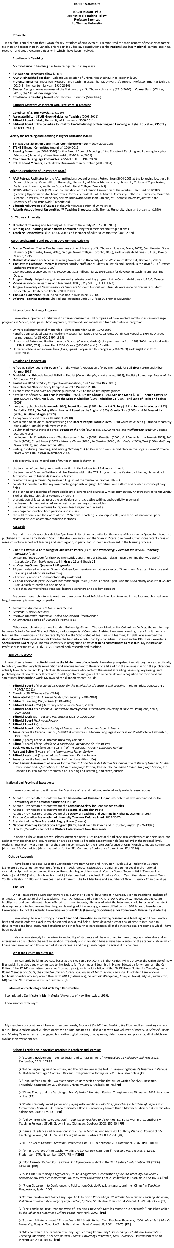 CAREER SUMMARY

ROGER MOORE, PhD,
3M National Teaching Fellow
Professor Emeritus
St. Thomas University


Preamble

    In the final annual report that I wrote for my last place of employment, I summarized the main aspects of my 45 year career teaching and researching in Canada. This report included my contributions to the national and international learning, teaching, research, and creative communities with which I have been involved. 

Excellence in Teaching 

My Excellence in Teaching has been recognized in many ways:

3M National Teaching Fellow (2000) AAU Distinguished Teacher -- Atlantic Association of Universities Distinguished Teacher (1997)
Professor Emeritus: Induction (Research and Teaching) as St. Thomas University’s seventh Professor Emeritus (July 14, 2010) in their centennial year (1910-2010)
Shaper: Recognition as a shaper of the first century at St. Thomas University (1910-2010) in Connections  (Winter, 2010), the STU Alumni magazine
Excellence in Teaching Award -- St. Thomas University (May 1996).

Editorial Activities Associated with Excellence in Teaching

Co-editor: of STLHE Newsletter (2010)
Associate Editor: STLHE Green Guides for Teaching (2003-2011)
Editorial Board of Aula, University of Salamanca  (2009-2011)
Editorial Board of the Canadian Journal for the Scholarship of Teaching and Learning in Higher Education, CJSoTL / RCACEA (2011)

          Society for Teaching and Learning in Higher Education (STLHE)

3M National Selection Committee: Committee Member -- 2007-2008-2009 
STLHE Bilingual Committee (member) 2010-2011
Steering Committee (2009-2010) for the Annual General Meeting of  the Society of Teaching and Learning in Higher Education (University of New Brunswick, 17-20 June, 2009)
Chair French Language Committee: AGM of STLHE (UNB, 2009)
STLHE Board Member, elected New Brunswick representative (2003-2004)

           Atlantic Association of Universities (AAU)

AAU Retreat Facilitator for the AAU Institutional Award Winners Retreat from 2000-2005 at the following locations St. Mary’s University, Mount Allison University, University of Prince Edward Island, University College of Cape Breton, Dalhousie University, and Nova Scotia Agricultural College (Truro, NS)
LOTUS: Atlantic Canada (1998); at the invitation of the Atlantic Association of Universities, I lectured on LOTUS (Learning Opportunities for Tomorrow’s University Students) at St. Mary’s University, Dalhousie University, Mount St. Vincent University, the University of New Brunswick, Saint John Campus, St. Thomas University joint with the University of New Brunswick (Fredericton).
Educational Developers’ Caucus of the Atlantic Association of Universities
Atlantic Association of Universities 4th Teaching Showcase at St. Thomas University, chair and organizer (1999)

            St. Thomas University

Director of Teaching and Learning at St. Thomas University (2007-2008-2009)
Learning and Teaching Development Committee long term member and frequent chair
Teaching Perspectives Editor (2006-2009) and member of editorial committee (2000-2009)

            Associated Learning and Teaching Development Activities

Master Teacher: Master Teacher seminars at the University of St. Thomas (Houston, Texas, 2007), Sam Houston State University (Huntsville, Texas, 2008), George Brown College (Toronto, 2008), and Escuela de Idiomas (UABJO, Oaxaca, Mexico, 1995) 
Outside Assessor: Excellence in Teaching Award at the University of the West Indies (Cave Hill, Barbados, 2007)
The Oaxaca Exchange Program instructed faculty, staff, and students in English and Spanish in the UNB / STU / Oaxaca Exchange Program (1995-2001)
CIDA prepared 2 CIDA Grants ($750,000 and $1.3 million, Tier 2, 1996-1998) for developing teaching and learning in Oaxaca
Program Design helped design the renewed graduate teaching program in the Centro de Idiomas, UABJO, Oaxaca
Videos Six videos on learning and teaching(UABJO, 3M / STLHE, IATHE, UNB)
Judge -- University of New Brunswick’s Graduate Student Association’s Annual Conference on Graduate Student Research (Wu Conference Centre, 2000-2002)
The Avila Experience (2004-2009) teaching in Avila in 2006-2008
Effective Teaching Institute Chaired and organized various ETI’s at St. Thomas University


International Exchange Programs

I have also supported all initiatives to internationalize the STU campus and have worked hard to maintain exchange programs in Mexico, and Spain. I have organized, developed, and maintained four international programs 
Universidad Internacional Menéndez Pelayo (Santander, Spain, 1973-1993)
Pontificia Universidad Católica Madre y Maestra (Santiago de los Caballeros, Dominican Republic, 1994 (CIDA seed grant request for $5,000, 1994-1995)
Universidad Autónoma Benito Juárez de Oaxaca (Oaxaca, Mexico): this program ran from 1995-2001. I was lead writer (UNB, UABJO, STU) on two Tier 2 CIDA Grants ($750,000 and $1.3 million).
Universidad de Salamanca en Ávila (Avila, Spain): I organized this program (2004-2009) and taught in it from 2006-2008. 

Creation and Innovation    
Alfred G. Bailey Award for Poetry from the Writer’s Federation of New Brunswick for Still Lives (1989) and Alban Angels (1995)
David Adams Richards Award, WFNB -- Finalist (Decent People,  short stories, 1995); Finalist / Runner up (People of the Mist, novel, 2011)
Finalist in CBC Short Story Competition (Dandelions, 1987 and The Key, 2010)
First Place WFNB Short Story Competition (The Weaver, 2010)
10 short stories and over 120 poems published in 26 Canadian literary magazines
eight books of poetry, Last Year in Paradise (1979), Broken Ghosts (1986), Sun and Moon (2000), Though Lovers Be Lost (2000), Fundy Lines (2002), At the Edge of Obsidian (2005), Obsidian 22 (2007), and Land of Rocks and Saints (2008)
nine poetry chapbooks Idlewood (1990), Secret Gardens (1991), In the Art Gallery (1991), Iberian Interludes (1992), Daffodils (1992), On Being Welsh in a Land Ruled by the English (1993), Granite Ship (2006), and M Press of Ire (2007), All About Angels (2009).
1 chapbook of short stories Dewi Sant (2010)
A collection of 20 Short Stories (working title Decent People: Double Lives) 10 of which have been published separately plus 6 other (unpublished) creative mss.
2 submitted manuscripts of novels: People of the Mist (199 pages, 63,000 words) and Walking the Walk (342 pages, 101,000 words).
involvement in 11 artistic videos: The Gentlemen’s Room (2002), Elevation (2002), Full Circle: For the Record (2002), Full Circle (2002), Street Music (2002), Hobson’s Choice (2003), La Cousine (2003), War Brides (2005), Trek (2006), Anthony Flower (2007), and Misdirection (2008)
writing, producing, directing, and editing Birthday Suit (2004), which won second place in the Rogers Viewers’ Choice Silver Wave Film Festival (November 2004)

This creativity is an integral part of my teaching as is shown by

the teaching of creativity and creative writing in the University of Salamanca in Avila 
the teaching of Creative Writing and Live Theatre within the TESL Programs at the Centro de Idiomas, Universidad Autónoma Benito Juárez de Oaxaca in Mexico
teacher training seminars (Spanish and English) at the Centro de Idiomas, UABJO
constant innovation within my own teaching: Spanish language, literature, and culture and related interdisciplinary fields
the planning and teaching of interdisciplinary programs and courses: Writing, Humanities, An Introduction to University Studies, the interdisciplinary Aquinas Program
presentation of lectures across the curriculum on art, creative writing, and creativity in general
involvement in the creation of well-constructed learning communities
use of multimedia as a means to (re)focus teaching in the humanities
web-page construction both personal and in class
the publication, since the award of the 3M National Teaching Fellowship in 2000, of a series of innovative, peer reviewed articles on creative teaching methods.

Research

My main area of research is Golden Age Spanish literature, in particular, the works of Francisco de Quevedo. I have also published articles on Early Modern Spanish theatre, Cervantes, and the Spanish Picaresque novel. Other more recent areas of research include aspects of teaching and learning and, in particular, student involvement in the learning process.

2 books Towards A Chronology of Quevedo’s Poetry (1976) and Proceedings / Actes of the 4th AAU Teaching Showcase (2000)
consultant (2001-2006) for the New Brunswick Department of Education designing and writing the two Spanish Introductory Text-Books now used in Grade 11 and Grade 12 
An Ongoing Online  Quevedo Bibliography  
70 peer reviewed articles on Spanish Golden Age Literature and other aspects of Spanish and Mexican Literature and teaching and editorials and learning
20 articles / reports /  commentaries (by invitation)
70 book reviews in peer reviewed international journals (Britain, Canada, Spain, and the USA) mainly on current Golden Age Spanish research but also on SoTL
More than 500 workshops, readings, lectures, seminars and academic papers

My current research interests continue to centre on Spanish Golden Age Literature and I have four unpublished book length manuscripts awaiting completion

Alternative Approaches to Quevedo’s Buscón
Quevedo’s Poetic Creativity
Iterative Thematic Imagery in Golden Age Spanish Literature and 
An Annotated Edition of Quevedo’s Poems to Lisi

Other research interests have included Golden Age Spanish Theatre, Mexican Pre Columbian Códices, the relationship between Octavio Paz and Elizabeth Bishop, various aspects of Computer Assisted Language Learning, uses of multimedia in teaching the Humanities, and more recently SoTL -- the Scholarship of Teaching and Learning. In 1988 I was awarded the Association of Canadian Hispanists Prize for the best article published by a Canadian Hispanist and in 1996 I was awarded a Special Merit Award by St. Thomas University in recognition of my continued commitment to research. My induction as Professor Emeritus at STU (July 14, 2010) cited both research and teaching.

EDITORIAL WORK

    I have often referred to editorial work as the hidden face of academia. I am always surprised that although we expect faculty to publish, we offer very little recognition and encouragement to those who edit and run the reviews in which the publications actually take place. In fact, I’ll go further: those academics who perform the essential reading, assessing, organizing, and publishing are all too often belittled, as are bibliographers, and given little or no credit and recognition for their hard and sometimes distinguished work. My own editorial appointments include:

Editorial Board of the Canadian Journal for the Scholarship of Teaching and Learning in Higher Education, CJSoTL / RCACEA (2011)
Co-editor STLHE Newsletter (2010)
Associate Editor, STLHE Green Guides for Teaching (2004-2010)
Editor of Teaching Perspectives (2006-2009)
Editorial Board AULA (University of Salamanca, Spain, 2009)
Editorial Board of La Perinola – Revista de Investigación Quevediana (University of Navarra, Pamplona, Spain, 2004-2009)
Editorial work with Teaching Perspectives (at STU, 2000-2009)
Editorial Board Nashwaak Review
Editorial Board Ellipse
Editorial Board of Calíope – Society of Renaissance and Baroque Hispanic Poetry 
Assessor for the Canada Council / SSHRCC (Committee 2: Modern Languages Doctoral and Post-Doctoral Fellowships, 1989-1992
Editor (2 years) of the St. Thomas University calendar
Editor (5 years) of the Boletín de la Asociación Canadiense de Hispanistas
Book Review Editor (5 years -- Spanish) of the Canadian Modern Language Review
Assistant Editor (3 years) of the International Fiction Review
Editorial Assistant (2 years) of the International Fiction Review
Assessor for the National Endowment of the Humanities (USA)
Peer Review Assessment of articles for the Revista Canadiense de Estudios Hispánicos, the Bulletin of Hispanic Studies, Renaissance and Reformation, the Modern Language Review, Calíope, the Canadian Modern Language Review, the Canadian Journal for the Scholarship of Teaching and Learning, and other journals


National and Provincial Executives: 

I have worked at various times on the Executive of several national, regional and provincial associations

Atlantic Provinces Representative for the Association of Canadian Hispanists; note that I was nominated for the presidency of the national association in 1985
Atlantic Provinces Representative for the Canadian Society for Renaissance Studies
Atlantic Provinces Representative for the League of Canadian Poets
Atlantic Provinces Representative for the Society of Teaching and Learning in Higher Education (STLHE)
Trustee, Canadian Association of University Teachers Defence Fund (2002-2007)
President of the New Brunswick Rugby Union (6 years)
National Coaching Certification Program (NCCP) Level I and II ( Coach and Instructor, Rugby,  [1976-1992])
Director / Vice-President of the Writers Federation of New Brunswick

In addition I have arranged workshops, organized panels, set up regional and provincial conferences and seminars, and assisted with readings and lecture series. I have also organized regular academic panels (see full cv) at the national level, working most recently as a member of the steering committee for the STLHE Conference at UNB (French Language Committee [chair] and 3M Committee [chair]) as well as for the STU Centenary Conference Committee (STU, 2010).

Outside Academia
 I have been a National Coaching Certification Program Coach and Instructor (levels 1 & 2, Rugby) for 16 years (1976-1992). I coached the Province of New Brunswick representative side at Senior and Junior Level in the national championships and twice coached the New Brunswick Rugby Union Jeux du Canada Games Team -- 1981 [Thunder Bay, Ontario] and 1985 [Saint John, New Brunswick]. I also coached the Atlantic Provinces Youth Team that played against Welsh Youth in Halifax in 1986 and I have coached 2 different clubs to 4 Maritime and a number of New Brunswick Championships.

The Past

What I have offered Canadian universities, over the 44 years I have taught in Canada, is a non-traditional package of enthusiasm, organizational skills, academic integrity, honesty, and diversity, hard-work, creativity, innovation, dedication, intelligence, and commitment. I have offered  to all my students, glimpses of what the future may hold in terms of the latest developments in technology and teaching and learning with technology, as exemplified by my 1998 Atlantic Association of Universities’  tour of the Atlantic Universities entitled LOTUS (Learning Opportunities for Tomorrow’s University Students).

I have always believed strongly in excellence and innovation in creativity, research and teaching, and I have worked hard and long in order to excel in my chosen and specialized fields. I have devoted a great deal of time to international development and have encouraged students and other faculty to participate in all of the international programs in which I have been involved. 

I also believe strongly in the integrity and ability of students and I have worked to make things as challenging and as interesting as possible for the next generation. Creativity and innovation have always been central to the academic life in which I have been involved and I have helped students create and design web pages in several of my courses.

What the Future Holds for me

I am currently building two data bases at the Electronic Text Centre in the Harriet Irving Library at the University of New Brunswick. I am also deeply committed to the Society for Teaching and Learning in Higher Education for whom I am the Co-Editor of the STLHE Newsletter (published 3 times a year), an Associate Editor of the STLHE Green Guides for Teaching, and a Board Member of CJSoTL, the Canadian Journal for the Scholarship of Teaching and Learning.  In addition I am working (editorial board or advisory committee) with AULA (Salamanca), La Perinola (Pamplona), Calíope (Texas), ellipse (Fredericton, NB) and the Nashwaak Review (Fredericton, NB)>

Information Technology and Web Page Construction
    I completed a Certificate in Multi-Media (University of New Brunswick, 1999). 
    I now run two web pages:
    http://etcdev.hil.unb.ca/Roger.Moore
    http://web.me.com/rogermoorepoet
    My creative work continues. I have written two novels, People of the Mist and Walking the Walk and I am working on two more. I have a collection of 20 short stories which I am hoping to publish along with two volumes of poetry,  a Selected Poems and Monkey Temple. I am also engaged in creating digital photos, photo poems, video poems, and podcasts, all of which are available on my webpages.

Selected articles on innovative practices in teaching and learning 

“Student involvement in course design and self-assessment.” Perspectives on Pedagogy and Practice, 2, September, 2011: 127-32. 

“In the Beginning was the Picture, and the picture was in the text ...” Presenting Picasso’s Guernica in Various Multi-Media Settings.” Kwantlen Review: Transformative Dialogues. 2010. Available online [PR] 
“Think Before You Ink: Two essay based courses which develop the ART of writing (Analysis, Research, Thought).” Compendium 2. Dalhousie University. 2010. Available online. [PR] 
“Chaos Theory and the Teaching of Don Quixote.” Kwantlen Review: Transformative Dialogues. 2009. Available online. [PR]  
"Poetic creativity: word games and playing with words” in Didactic Approaches for Teachers of English in an International Context. Eds. Sonsoles Sánchez-Reyes Peñamaría y Ramiro Durán Martínez. Ediciones Universidad de Salamanca, 2008.: 125-137. [PR] 
 “yellow: from silence to creation” in Silences in Teaching and Learning. Ed. Betsy Warland. Council of 3M Teaching Fellows / STLHE. Gauvin Press (Gatineau, Quebec). 2008: 157-60. [PR] 
 “jaune: du silence naît la creation” in Silences in Teaching and Learning. Ed. Betsy Warland. Council of 3M Teaching Fellows / STLHE. Gauvin Press (Gatineau, Quebec). 2008:161-64. [PR] 
“IT: The Great Debate.” Teaching Perspectives. 8:9-11. Fredericton: STU. November, 2007. [PR -- IATHE] 
 “What is the role of the teacher within the 21st century classroom?” Teaching Perspectives. 8:12-13.  Fredericton: STU. November, 2007. [PR -- IATHE] 
 “Don Quixote 1605-2005: Teaching Don Quixote on WebCT in the 21st Century.” Informatica, 30. (2006) 413-420.  [PR] 
“Slush File.” In Making a Difference / Toute la différence. A celebration of the 3M Teaching Fellowship / Hommage aux Prix d’enseignement 3M. McMaster University: Centre Leadership in Learning. 2005: 142-43. [PR] 
 “From Classroom, to Conference, to Publication: Octavio Paz, Salamandra, and the I Ching.” in Teaching Perspectives, Spring 2005.  
“Communicative and Poetic Language: An Initiation.” Proceedings: 8th Atlantic Universities’ Teaching Showcase, 2003 held at University College of Cape Breton, Sydney, NS. Halifax: Mount Saint Vincent UP (2004): 73-77. [PR] 
 “Texts and (Con)Texts: Various Ways of Teaching Quevedo’s Miré los muros de la patria mía.” Published online by the Advanced Placement College Board (New York, 2002). [PR]. 
“Student Self-Assessment.” Proceedings: 5th Atlantic Universities’ Teaching Showcase, 2000 held at Saint Mary’s University, Halifax, Nova Scotia. Halifax: Mount Saint Vincent UP, 2001. 167-75. [PR]  
“Mexico Online: The Creation of a Language Learning Community.”  Proceedings: 4th Atlantic Universities’ Teaching Showcase, 1999 held at Saint Thomas University Fredericton, New Brunswick. Halifax: Mount Saint Vincent UP. 2000. 101-07. [PR]
