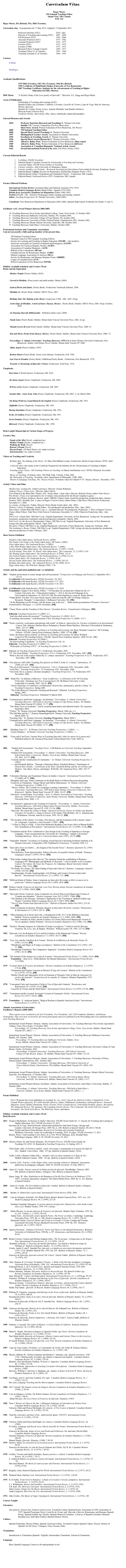 Curriculum Vitae

Roger Moore
3M National Teaching Fellow
Island View, NB, Canada
E3E 1A2

Roger Moore, BA (Bristol), MA, PhD (Toronto).

Curriculum vitae:  In preparation for 17 May 2012; Updated: 15 September 2011.

Professor Emeritus (STU)				2010 - date
Director of Teaching and Learning (STU)	2007 - 2009
Full Professor (STU)					1982 - 2009
Associate Professor (STU)				1977 - 1982
Assistant Professor (STU)				1975 - 1977
Lecturer (STU)						1972 - 1975
Lecturer (UNB)						1971 - 1972
Doctoral Fellow (Canada Council)		1969 - 1971
Teaching Fellow (U of Toronto)		1967 - 1969
Teaching Assistant (U of Toronto)		1966 - 1967

Contact: 

	E-Mails: 	rgmoore@nbnet.nb.ca
			roger.moore@rogers.com

	WebPages: 	http://etcdev.hil.unb.ca/Roger.Moore
                                  http://web.me.com/rogermoorepoet


Academic Qualifications:

1975 PhD (Toronto); 1967 MA (Toronto); 1966 BA (Bristol)
1999 Certificate of MultiMedia Studies (University of New Brunswick)
2007 Teaching Certificate: Institute for the Advancement of Teaching in Higher 					Education (IATHE, Ottawa).

PhD Thesis: 	      "A Stylistic Study of the Love poetry of Quevedo."  Directors: G.L. Stagg and Diego Marín.

Areas of Publication: 	
Scholarship of Teaching and Learning (SoTL)
Spanish Golden Age Literature: Calderón, Cervantes, Lazarillo de Tormes, Lope de Vega, Mira de Amescua, Moreto, Quevedo.
Spanish 20th Century Poetry (Lorca, Antonio Machado, Juan Ramón Jiménez), 
Mexican Poetry (Octavio Paz).
Creativity (Poetry, short stories, film, videos, multimedia, digital photography)

Selected Honours and Awards

	2010		Professor Emeritus (Research and Teaching) St. Thomas University
			Finalist CBC Literary Competition The Key (Short story)
			Short Story Award, Writers Federation of New Brunswick, The Weaver
	2000 		3M National Teaching Fellow
	2000		Special Merit Award (Teaching) St. Thomas University
	1997		Distinguished Teacher Award, Association of Atlantic Universities
   	1996		Excellence in Teaching Award, St. Thomas University
	1996		Special Merit Award (Research) St. Thomas University (1996)
	1995		Alfred G. Bailey Prize, Writers Federation of New Brunswick Alban Angels
	1989		Alfred G. Bailey Prize, Writers Federation of New Brunswick Still Lives 
	1988		Association of  Canadian Hispanists’ National Article Award 
	1962		Stroud International Festival of the Arts, First Prize, Poetry (1962)


Current Editorial Boards

1.	Co-Editor: STLHE Newsletter 
2.	Editorial Board: Canadian Journal for Scholarship of Teaching and Learning
3.	Associate Editor: STLHE Green Guides on Teaching 
4.	Consejo científico: Aula (University of Salamanca, Spain)
5.	Consejo científico: La Perinola – Revista de Investigación Quevediana (Universidad de Navarra, Pamplona, Spain)
6.	Editorial Board: Calíope (Society for Renaissance and Baroque Hispanic Poetry, USA)
7.	Editorial Board: Ellipse (Translation and Translation Theory – Fredericton, NB, Canada)	
8.	Editorial Board: Nashwaak Review (STU, Fredericton, NB, Canada) 


Former Editorial Positions

	International Fiction Review (Assistant Editor and Editorial Assistant 1972-1976)
	Canadian Modern Language Review (Book Editor / Spanish 1976-1981)
	Boletín de la Asociación Canadiense de Hispanistas (Editor 1980-1985)
	PosPed (STLHE / 3M – Pos(itive) Ped(agogy) online teaching and learning  journal)
	Editor: Teaching Perspectives, St. Thomas University. (2006-2009).

	Consultant: New Brunswick Department of Education (2003-2006), Spanish High School Textbooks for Grades 11 and 12.


Facilitator AAU Award Winners Retreat 2000-2005:

	10th Teaching Showcase Nova Scotia Agricultural College, Truro, Nova Scotia. 21 October 2005. 
	9th   Teaching Showcase Dalhousie University, Halifax, NS. October 2004.
	8th   Teaching Showcase University College of Cape Breton, NS. October 2003.
 	7th   Teaching Showcase University of Prince Edward Island. Charlottetown, PEI.  October 2002.
	6th    Teaching Showcase Mount Allison University, Sackville, NB. October 2001.
	5th  Teaching Showcase Saint Mary’s University, Halifax. October 2000.

Professional Societies and Community Associations
I am not necessarily a fully paid up member at the present time.
 
3M National Teaching Fellow
National Council of 3M Canadian Teaching Fellows
Society for Learning and Teaching in Higher Education (STLHE -- life member)
American Association of Teachers of Spanish and Portuguese (AATSP) 
Association for Classical Hispanic Theatre (ACHT) 
Association of Canadian Hispanists  (ACH) 
Bulletin of the Comediantes (BCom) 
Canadian Society for Renaissance Studies  (CSRS) 
Modern Language Association of America (MLA)
Society for Renaissance and Baroque Hispanic Poetry (SRBHP) 
League of Canadian Poets (LCP)
Writers Federation of New Brunswick (WFNB)

Publicly Available Scholarly and Creative Work  Books and the Equivalent

Monkey Temple (Poetry) Online (2010)
http://web.me.com/rogermoorepoet/RogerMoorePoet/Monkey_Temple.html

Carved in Obsidian. (Prose poetry and multi-media). Online (2009) 
http://etcdev.hil.unb.ca/Roger.Moore/ObsidianProse.htm
	
Land of Rocks and Saints. (Poetry Book). Fredericton: Nashwaak Editions. 2008.

Obsidian 22. (Poetry Book.) Halifax: MSVU Press. 2007.
http://web.me.com/rogermoorepoet/RogerMoorePoet/Obsidian_22.html

Birthday Suit: The Making of the Movie. Fredericton: UNB – HIL. 2007. 64 pp.

At the Edge of Obsidian. A book of hours. Oaxaca, Mexico.  (Poetry Book.) Halifax: MSVU Press. 2005. 60 pp. October, 2005.
http://web.me.com/rogermoorepoet/RogerMoorePoet/Edge_of_Obsidian.html

An Ongoing Quevedo Bibliography.  Published online (since 2000).  
http://etcdev.hil.unb.ca/Roger.Moore/bibliog/bibframe.htm

Fundy Lines (Poetry Book). Halifax: Mount Saint Vincent University Press. 2002. 62 pp.
http://web.me.com/rogermoorepoet/RogerMoorePoet/Fundy_Lines.html

Though Lovers Be Lost (Poetry Book). Halifax: Mount Saint Vincent University Press. 2000. 67.
http://web.me.com/rogermoorepoet/RogerMoorePoet/Though_Lovers.html

Sun and Moon. Poems from Oaxaca, Mexico. (Poetry Book). Halifax: Mount Saint Vincent University Press. 2000. 72. 
 http://web.me.com/rogermoorepoet/RogerMoorePoet/Sun_and_Moon.html

Proceedings: 4th Atlantic Universities’ Teaching Showcase, 1999 held at Saint Thomas University Fredericton, New Brunswick. (Editor, with Denise Nevo). Halifax: Mount Saint Vincent UP. 2000.

Alban Angels (Poetry) Online (1995)
http://web.me.com/rogermoorepoet/RogerMoorePoet/Alban_Angels.html

Broken Ghosts (Poetry Book). Goose Lane Editions. Fredericton, N.B. 1986.

Last Year in Paradise (Poetry Book). Fiddlehead Poetry Books.  Fredericton, New Brunswick. 1978.

Towards A Chronology of Quevedo’s Poetry. Fredericton: York Press. 1976.

Chapbooks 

	Dewi Sant (6 Welsh Stories). Fredericton, NB. 2010.
            http://web.me.com/rogermoorepoet/RogerMoorePoet/Dewi_Sant.html

	All About Angels (Poetry Chapbook). Fredericton, NB. 2009.
            http://web.me.com/rogermoorepoet/RogerMoorePoet/All_About_Angels.html

            M Press of Ire (Poetry Chapbook). Fredericton, NB. 2007.
            http://web.me.com/rogermoorepoet/RogerMoorePoet/Empress_of_Ireland.html

            Granite Ship – Lines from Ávila (Poetry Chapbook). Fredericton, NB. 2005. 2nd ed. March 2006.
            http://web.me.com/rogermoorepoet/RogerMoorePoet/Granite_Ship.html

            On Being Welsh in a Land Ruled by the English (Poetry Chapbook). Fredericton, NB. 1993.

            Daffodils (Poetry Chapbook). Fredericton, NB. 1992.

	Iberian Interludes (Poetry Chapbook). Fredericton, NB, 1992.

	In the Art Gallery (Poetry Chapbook). Fredericton, NB, 1991.

	Secret Gardens (Poetry Chapbook). Fredericton, NB, 1991.

	Idlewood  (Poetry Chapbook). Fredericton, NB., 1990.


Book Length Manuscripts in Various Stages of Progress	

Creative Mss. 

People of the Mist (Novel: completed ms.)
Monkey Temple (Poems: completed ms.)
Walking the Walk (Novel)
Reason’s Dream (Novel)
Decent People. (20 Short Stories: ms. under revision)
Selected poems ( ms. under revision)

Videos on Teaching and Creativity

Birthday Suit: The Making of the Movie. 16th Mary Ella Milham Lecture. Fredericton: Harriet Irving Libraries. DVD. April 2007.
3 selected video clips online in the Certificate Program for the Institute for the Advancement of Teaching in Higher Education.  
Teaching Large Classes. 3M Teaching Fellows on Teaching. (6 filmed contributions over 3 DVDs. Released, November 2004).
Moore on Teaching. 30 minute video. 3M Think Tank. Toronto. 6 May 2003.	
My Philosophy of Teaching.  60 minute video. Department of Philosophy. UNB. 2000.
Theatre in Language Teaching: The  Oaxaca Project. 30 minute video for Channel 9 TV. Oaxaca, Mexico.  December, 1995.

Artistic Videos and Films

	Misdirection. (Acting role: Arthur Lawrence). Director: Jeremy Robinson.
	Anthony Flower. (Voice over).  Director: John Collicot.
Trek (Filmed in the Black Box Theatre, STU. Script editor. 1 hour video. Director: Roberta Nixon; author: Peter Pacey).
War Brides. (Voice over and narrative for 15 minute video produced for the Royal Canadian Legion.)
Birthday Suit (Writer, producer, director, editor. NBFilm Venture Grant Award for production; production dates: January - October, 2003). Birthday Suit: 2nd place in Rogers Viewers Choice (Short Films), Tidal Wave Film Festival. Fredericton, November 4-7, 2004.
	La cousine. (Acting role / Father. Director: Pierre Huard. Script editor. July. 2003).
	Hobson’s Choice (Continuity / Script Editor – Pre-production and production; May / June, 2003).	
Street Music (16mm film).NB Film Co-op. 2nd. Assistant Director. Pre-production. Production. 3rd Place in Rogers Viewers Choice (Short Films), Tidal Wave Film Festival. Fredericton, November 4-7, 2004. Filmed in Fredericton, May - July, 2002.	
Full Circle. (16mm film). NB Film Co-op / English Department. University of New Brunswick. Acting role. Pre-production (locations), production (continuity) and post-production (continuity). March, 2002.
Full Circle: for the Record. (Documentary Video). NB Film Co-op / English Department. University of New Brunswick. Acting roles plus participation. March / April, 2002.
Elevation. (Video). NB Film Co-op / English Department. University of New Brunswick. Acting role. February, 2002.
The Gentlemen’s Room. (Video). NB Film Co-op / English Department, UNB. Acting role plus pre-production, production, and post-production of video. February, 2002.

Short Stories Published	

	Pandora’s Box (short story), Nashwaak Review, (2004):
	The Fundy is the Fundy is the Fundy (short story), NB Nature, (2002):
	Poses (short story). The Nashwaak Review, 9 (2002):
	A Way With Women (short story). The Nashwaak Review, 7 (2000):
	Various Kinds of Bull (short story). The Nashwaak Review, 5 (1997): 178-88.
	An Evil Genius: Dewi Sant / St. David’s Day (short story).  The Cormorant, 13, 2 (1997), 9-24.
	The Waiting Game (short story). The Nashwaak Review, 4 (1996): 122-31.
	The Field of Peppers (short story).  The Nashwaak Review, 3 (1996):112-23.
	Father (short story). The Nashwaak Review,  2 (1995): 45-56.
	Decent People (short story). The Nashwaak Review,  1 (1994), 203-10.
 	Birthday Suit (short story).  The Antigonish Review, 81-82 (1990), 45-51.
	Piggy (short story). The Wild East, Spring (1990), 7-10.

Articles and the equivalent published and / or submitted:	

2011   “Student involvement in course design and self-assessment.” Perspectives on Pedagogy and Practice 2, September 2011,
                        127-32.
           Co-editorial (with Sarah Keefer), STLHE Newsletter, 58, 2011.
           Co-Editorial (with Sarah Keefer), STLHE Newsletter # 57. 2011.
	Co-Editorial (with Sarah Keefer), STLHE Newsletter # 56. 2011.

2010	Co-Editorial (with Sarah Keefer), STLHE Newsletter # 55. 2010.
Translation: Campos Calvo-Sotelo, Pablos. “”10 Principles for an Innovative Model for the 21st 
	Century University: the <<Educational Campus>>. AULA, Revista de Pedagogía de la 
	Universidad de Salamanca. 16, 2010:187-200. Revisión lingüística a cargo de  Roger Moore).
	“Think Before You Ink: Two essay based courses which develop the ART of writing (Analysis, 
                       Research, Thought).” Compendium 2, Dalhousie University, NS. [PR]
“‘In the Beginning was the Picture, and the picture was in the text ... ‘Multi-media presentations of Picasso’s Guernica.”         Transformative Dialogues, 3, 3 (2010). Kwantlen. [PR]

2009	“Chaos Theory and the Teaching of Don Quixote.” Kwantlen Review: Transformative Dialogues. [PR]	
                http://kwantlen.ca/TD/TD.2.3/TD.2.3_Moore_Chaos_Theory.pdf
	Editorial. Teaching Perspectives 11 (2009): 2-3. 
	“And who shall assess the assessors?” Teaching Perspectives 11 (2009): 10-11.
	“A teaching conversation.” (with Rosemary Clew) Teaching Perspectives 11 (2009): 15-17.
	
2008   "Poetic creativity: word games and playing with words” in Didactic Approaches for Teachers of English in an International                                     
                        Context. Eds. Sonsoles Sánchez-Reyes Peñamaría y Ramiro Durán Martínez. Ediciones Universidad de Salamanca, 
                        2008.: 125-137. [PR] 	“yellow: from silence to creation” in Silences in Teaching and Learning. Ed. Betsy Warland. Council of  3M Teaching 
                        Fellows / STLHE. Gauvin Press (Gatineau, Quebec). 2008: 157-60. [PR]
	“jaune: du silence naît la creation” in Silences in Teaching and Learning. Ed. Betsy Warland.
		Council of 3M Teaching Fellows / STLHE. Gauvin Press (Gatineau, Quebec). 2008:161-64.  [PR]
Editorial. Teaching Perspectives 10 (2008):1.
            “In class teaching evaluations.” in Teaching Perspectives (10). 16.
	Editorial.  Teaching Perspectives 9 (2008): 1-2.  	“Philosophy of Teaching (1997).” In Teaching Perspectives 9 (2008): 19.

2007 	Editorial. In Teaching Perspectives 8:1. Fredericton, November, 2007.
	“IT: The Great Debate.” Teaching Perspectives. 8:9-11. Fredericton: STU. November, 2007. [PR]
	“What is the role of the teacher within the 21st century classroom?” Teaching Perspectives 8:12-13.  Fredericton: STU. 
                        November, 2007. [PR]

2006	“Don Quixote 1605-2005: Teaching Don Quixote on WebCT in the 21st Century.” Informatica, 30.      
		(2006) 413-420.  [PR].
	“The art of self-renewal.” Teaching Perspectives. 7:10-11. Fredericton: STU. November, 2006.
	“Avila Plus.” Teaching Perspectives. 7:6. Fredericton: STU. November, 2006.
	“University life as a journey: alternate metaphors.” Teaching Perspectives. 7:4. Fredericton: STU.
		November, 2006.
	
2005  “Slush File.” In Making a Difference / Toute la différence. A celebration of the 3M Teaching 
		Fellowship / Hommage aux Prix d’enseignement 3M. McMaster University: Centre 
		Leadership in Learning. 2005: 142-43. [PR]
   “From Classroom, to Conference, to Publication: Octavio Paz, Salamandra, and the I Ching.” in 
	Teaching Perspectives, Spring 2005.
   “The Links Between Classroom Teaching and Research.” Editorial. Teaching Perspectives. 
	Spring, 2005.
	   Editorial.  Teaching Perspectives. Published 19 March 2005.

2004   “Communicative and Poetic Language: An Initiation.” Proceedings: 8th Atlantic Universities’ 
		Teaching Showcase, 2003 held at University College of Cape Breton, Sydney, NS. Halifax: 
		Mount Saint Vincent UP (2004): 73-77. [PR]
	 “The Many Faces of Academia.” Article on professorial duties and editorial boards. The Aquinian. 
		September 2004.
	"Yellow." St. Thomas University Teaching Perspectives. March, 2004, pp. 2-3.
	"The Old Man and the C." [Earnest Hummingbird] St. Thomas University Teaching Perspectives. 
		March 2004: 10.
	“Teaching Tips.” St. Thomas University Teaching Perspectives. March 2004:3.
	“Communicative and Poetic Language: An Initiation.” Proceedings: 8th Atlantic Universities’ 
	Teaching Showcase, 2003 held at University College of Cape Breton, Sydney, NS. Halifax: 
	Mount Saint Vincent UP (2004): 73-77. [PR]

2003	  “Building Your CV.”  St.Thomas University Teaching Perspectives, 3 (2003),  ----.
	  “Course Outlines.”  St.Thomas University Teaching Perspectives, 3 (2003), ----.

2002 	  “Texts and (Con)Texts: Various Ways of Teaching Quevedo’s Miré los muros de la patria mía.” 
	Published online by the Advanced Placement College Board (New York, 2002) at 
	http://www.apcentral.collegeboard.com/members/article/1,1282,151-165-0-9657,00.html
        http://apcentral.collegeboard.com/apc/members/courses/teachers_corner/9657.html

2001       “Student Self-Assessment.” Teaching Voices: UNB Bulletin on University Teaching. September 
		2001. 4-8. 
	   “Student Self-Assessment.” Proceedings: 5th Atlantic Universities’ Teaching Showcase, 2000 
		held at Saint Mary’s University, Halifax, Nova Scotia. Halifax: Mount Saint Vincent 
		UP, 2001. 167-75. [PR]
“Comedy and the Construction of Community.”  St. Thomas University Teaching Perspectives, 3 
		(2001),
----- and Elizabeth McKim. “Through a Distorting Mirror: Elizabeth Bishop’s Translations of 
	Octavio Paz’s Poetry, ” in Divisions of the heart. Elizabeth Bishop and the Art of Place and 
	Memory.  Eds. Barry, Davies, and Sanger. Wolfville, NS: Gaspereau Press. 2001. 267-77. 
	[PR]

2000    “Liberation Theology and Translation Theory in Galdós’s Nazarín.” International Fiction Review 
		27 (2000): 68-72. [PR]
  “Metaphor and Logic: Some Comments on the Right Brain Left Brain Discussion Regarding 
	  “Creativity in Translation.” (Roger Moore and Patrick Malcomson).  St. Thomas University 
		Teaching Perspectives, 2 (2000), 9-12.
 “Mexico Online: The Creation of a Language Learning Community.”  Proceedings: 4th Atlantic 
	Universities’ Teaching Showcase, 1999 held at Saint Thomas University Fredericton, New 
	Brunswick . Halifax: Mount Saint Vincent UP. 2000. 101-07. [PR]
Foreword / Avant-Propos. Proceedings / Actes: 4th Atlantic Association of Universities’ Teaching  
	Showcase, 1999 held at Fredericton: Saint Thomas University. Halifax: Mount Saint Vincent 
	University Press. 2000. 1-13.

1999     “An Interactive Approach to the Teaching of Creativity.” Proceedings: 3rd. Atlantic Universities’ 
		Teaching Showcase, 1998 held at Mount Saint Vincent University, Halifax, Nova Scotia. 
		Halifax: Mount Saint Vincent UP, 1999. 121-26. [PR]
“Quevedo: The search for a Place to Stand.” Ingeniosa invención: Essays on Golden Age Spanish 
	Literature for Geoffrey L. Stagg in Honour of his Eighty-Fifth Birthday. Ed. A. Anderson and 
	A. Williamson. Newark: Juan de la Cuesta, 1999. 101-21. [PR]

1998     “The Scrutiny of the Library: Cervantes, Don Quixote, and the Formation of the Literary Canon."  
		3L. Languages, Linguistics, and Literature. (1998)... [PR]
“’A Dog is a Dog is a Dog!’ A Neo-Post-Modernist Reading (Cum Grano Salis) of Burton Raffel's 
	New Translation of Don Quijote.” International Fiction Review 25.1-2 (1998): 12-20. [PR]

1997     “Translation and the Web: Collaborative Class Design in the Teaching of Spanish as a Foreign 
		Language.” Expo-enseignement des Universités de l’Atlantique / Atlantic Universities’ 
		Teaching Showcase.  Revue de L’Université Sainte-Anne (1997),  69-79. [PR]

1996    "September  Rebirth." Excellence in Teaching Award Speech to Incoming Freshmen Students at St. 
		Thomas University, 8 September 1996. Published in Transitions, 17 October 1996, 2-3.	

1995    "Quevedo's Erase un hombre..., the Enigma of the Second Tercet."  Romance Quarterly 42. (1995): 
		39-46. [PR]
"Post-Influence, Proto-Intertextuality: Pablos's Rewrite of Lazarillo's House of Death." Romance
		Languages Annual 7 (1995): 555-61. [PR]

1994     "Why bother reading Quevedo's Buscón? The rationale behind the establishing of Romance 
		Languages 491: Bibliography and Methods of  Research."  Liberal Studies in the Canadian 
		Context: The Nature, the Need, the Prospects. St. Catharines: Brock University Liberal 
		Studies, 1994. 74-81. [PR]
"No Death, No Closure: The Open Ending of Quevedo's Buscón." Romance  Languages Annual 6 
	(1994): 539-545. [PR]
"Autobiography, Pseudo-Autobiography, Life-Writing, and Creative Fiction in Quevedo's 
	Buscón."  International Fiction Review. 21.1 (1994): 7-21. [PR]

1989	“Different Kinds of Failure: Some Comments on Quevedo's Revisions to Miré los muros de la 
		patria mía." Modern Language Review 84.1 (1989): 6676. [PR]

1988	Walters, Gareth. Francisco de Quevedo: Love Poet. Review article. Revista Canadiense de Estudios 			Hispánicos 12.3 (1988): 52024. [PR]

1987    "Quevedo's Poetic Creativity: Some Comments on a Newly Discovered Manuscript Version of 
		'Contaba una labradora.'" Modern Language Notes 101.2 (1987): 37886. [PR]
"The Medium is the Message: Alternative Approaches to the Teaching of  Spanish Golden Age 
	Theatre."Canadian Modern Language Review 44.1 (1987): 8894. [PR]
"Two (2) New Poems from Quevedo to Lisi?." Bulletin of Hispanic Studies 64 (1987): 215-24.
	[PR]
	  "Some Comments on Iterative Thematic Imagery in Quevedo's Heráclito cristiano." Renaissance 
		& Reformation 23.3 (1987): 243-51. [PR]

1986     "Obras humanas de el divino Quevedo: A Reappraisal of Ms. 4117 of the Biblioteca Nacional, 
		Madrid." Revista Canadiense de Estudios Hispánicos 11.1 (1986): 4986. [PR]
"Quevedo, González de Salas, and the Evidence of a Newly Discovered Manuscript Version of 
	'No os espantéis, Señora Notomía.'" Revista de Estudios Hispánicos 20.2 (1986): 314. [PR]

1985    "Iterative Thematic Imagery in Calderón's El mágico prodigioso." Calderón and the Baroque 
		Tradition. Ed. Levy, Ara, & Hughes. Waterloo:  Wilfred Laurier UP, 1985. 127-36. [PR]

1983	"Quevedo, Lisi, the Religion of Love and the Evidence of the Manuscript Variants." Revista 
		Canadiense de Estudios Hispánicos 7.3 (1983): 363-73. [PR]

1981    "Lisa, Lisi, and the Caballero de la Tenaza." Boletín de la Biblioteca de Menéndez Pelayo 56 
		(1981): 215-24. [PR]
"Metatheatre and Magic in El mágico prodigioso." Bulletin of the Comediantes 33.2 (1981): 129-
	37. [PR]
"Introducing Translation: The Comparative Approach." Canadian Modern Language Review 38.1 
	(1981): 10-18. [PR]

1980    "The Symbol of the nétigua in La niña de Luzmela." International Fiction Review 7.1 (1980): 24-28. [PR]
Translation -- Kurt Levy, "Doña Bárbara: the Human Dimension."  International Fiction Review 
	7.2 (1980).

1979    "Leonor's Role in El esclavo del demonio." Revista Canadiense de Estudios Hispánicos  3.3 (1979): 
		275-86. [PR]
"Ornamental and Organic Conceits in Moreto's El lego del Carmen." Bulletin of the Comediantes 
	31.2 (1979): 135-43. [PR]
"Reality (Good) and Appearance (Evil) as Elements of Thematic Unity in Mira de Amescua's El 
	esclavo del demonio." Perspectivas de la comedia, II. Valencia: Albatros Hispanófila, 1979. 
	79-91. [PR]

1978    "Conceptual Unity and Associative Fields in Two of Quevedo's Sonnets." Renaissance and 
		Reformation 14.1 (1978): 55-63. [PR]
"Lazarillo de Tormes and the Motif Index." International Fiction Review 5.2 (1978): 275-86. [PR]

1977    "Translation and Re-Creation: Kerrigan's Version of Unamuno's Niebla." International Fiction 
		Review 4.2 (1977): 158-61. [PR]

1975	Translation -- E. Anderson Imbert, "Magical Realism in Spanish American Fiction." International 
		Fiction Review 2.1 (1975): 18.

Atlantic Association of Universities
Facilitator’s Reports (2000-2005)

These reports were circulated to all AAU Presidents, Vice-Presidents, AAU LTD Committee Members, and Retreat Participants. They were peer reviewed by all retreat participants and were published in the Proceedings that were published after each Teaching Showcase.

Institutional Award Winner’s Retreat. Atlantic Association of Universities. 10th Teaching Showcase Nova Scotia Agricultural College, Truro, Nova Scotia. 21 October 2005. 
Proceedings: 10th Teaching Showcase Nova Scotia Agricultural College, Truro, Nova Scotia. Halifax: Mount Saint Vincent UP ( 2005): ----. 
	 
Institutional Award Winner’s Retreat. Atlantic Association of Universities. 9th Teaching Showcase Dalhousie University, Halifax, NS. October, 2004.
     Proceedings: 10th Teaching Showcase Dalhousie University, Halifax, Nova 
     Scotia. Halifax: Mount Saint Vincent UP ( 2004): ----. 

Institutional Award Winner’s Retreat. Atlantic Association of Universities. 8th Teaching Showcase University College of Cape Breton. Friday, 24 October, 2003.
   Proceedings: 8thAtlanticUniversities’ Teaching Showcase, 2003 held at University   
  College of Cape Breton, Sydney, NS. Halifax: Mount Saint Vincent UP ( 2004): 151-59.
	   
Institutional Award Winners Retreat. Atlantic Association of Universities. 7th Teaching Showcase. University of Prince Edward Island. Charlottetown, PEI.  October 2002.
   Proceedings: 7th Atlantic Universities’ Teaching Showcase, 2002 held at University of
   Prince Edward Island, Charlottetown, PEI. Halifax: Mount Saint Vincent UP ( 2003): 207- 
   15.

Institutional Award Winners Retreat. Atlantic Association of Universities. 6th Teaching Showcase. Mount Allison University. Sackville. New Brunswick. 27 October 2001.
	   Proceedings: 6th Atlantic Universities’ Teaching Showcase, 2001 held at Mount Allison
           University, Sackville, New Brunswick. Halifax: Mount Saint Vincent UP, (2002.): 9-17. 

Institutional Award Winners Retreat. Facilitator. Atlantic Association of Universities. Saint Mary’s University, Halifax. 27 October 2000.
   	   Proceedings: 5th Atlantic Universities’ Teaching Showcase, 2000 held at Saint Mary’s
           Universit, yHalifax, Nova Scotia. Halifax: Mount Saint Vincent UP, (2002.): ----. 

Poems Published

Over 130 poems have been published, or accepted, by: Arc, Ariel, Casa de las Américas (Cuba), CommuterLit, Cross Canada Writers Quarterly, El Colibrí Rosado (Mexico), ellipse, Fiddlehead, Germination, Nashwaak Review, Nonesuch Magazine, Poetry Halifax Dartmouth, Poetry Toronto, Poetry Canada Review, Pottersfield Portfolio, Quarry, Revelations, The Antigonish Review, The Aquinian, The Canadian Literary Review, The Cormorant, The North York Arts Council Newsletter, The North York Mirror, The Wild East, Waves, and others.

Publicly Available Scholarly and Creative Work 	
Book Reviews

2011	Gregory MacKinnon. Technology in Higher Education. STLHE Green Guide No. 11. Society for Teaching and Learning in 
                       Higher Education. 2011. STLHE Newsletter 58, 2011           Garcilaso de la Vega. Selected Poems. Edited and translated by John Dent-Young. Chicago and 
		London: University of Chicago Press. 2009. Pp. ix, 240. Bulletin of Spanish Studies, 88 (2011) 744-46.
           Nancy Fenton and Karen Szala-Meneok: Research on Teaching and Learning Guidebook. 
		McMaster University: Centre for Leadership in Learning, 2010. 43 pages. STLHE Newsletter 57, 2011
	Boulos, Pierre. Understanding Cyber Ethics in a Cyber World. Dubuque, Iowa: Kendall Hunt 
		Publishing Company. 2008. X, 98. STLHE Newsletter 56, 2011.

2010    Herteis, Eileen, M. and Nicola Simmons. The Portfolio Process. STLHE Green Guides for 
		Teaching #10, 2010: 10. Reprinted in Teaching Perspectives 14, Spring, 2011:5.

	Vélez-Sainz, Julio. El Parnaso español: canon, mecenazgo y propaganda en la poesía del Siglo de 
		Oro.  Madrid: Visor Libros.  2006.  237 pp. (Bulletin of Spanish Studies, 2010).
            
 	Vaíllo, Carlos y Ramón Valdés (Eds.).  Estudios sobre la sátira española en el Siglo de Oro.  
		Madrid: Editorial Castalia.  2006.  253 pp. (Bulletin of Spanish Studies, 2010).
                         
2008     Aylwin, Ulric. Teacher’s Little Helper (Don’t start teaching without it). Montreal: Association 
		québecoise de pédagogie collégiale. 2008: 98. STLHE Newsletter 50, Fall, 2008:13.

2006    James O. Crosby. Nuevas cartas de la última prisión de Quevedo. Woodbridge: Támesis, 2005. 
		490. Bulletin of Spanish Studies. (Glasgow, UK). Bulletin of Spanish Studies.

	Suazo, Jorge, W. Mary Symbolism in the Romances of Seville Poet Francisco de Medrano (1570-
		1607). Lewiston, Queenston, Lampeter: The Edwin Mellen Press. 2004. Pp. xi, 163. Bulletin 
		of Spanish Studies. 

2005     James O. Crosby. The First Edition of Quevedo’s Sueños. Bulletin of Spanish Studies. (Glasgow, 
		UK). Bulletin of Spanish Studies. 

2004      Basabe, O. Memoriales a pura tripa. International Fiction Review [IFR]. 2004.

1999	   Luis de Góngora. Soledades. Ed. Philip Polack. Bristol: Bristol Classical Press. 1997. xxx. 130.      
			Modern Language Review, 94, 1 (1999), 227-29.

Santiago Fernández Mosquera. La poesía amorosa de Quevedo. Disposición y estilo desde Canta 
	sola a Lisi. Madrid: Gredos. 1999. 419. Calíope. 

1997      Julián Olivares, La poesía amorosa de Francisco de Quevedo. Madrid: Siglo Veintiuno, 1995. Pp. 
		ix, 210.  Calíope, 3, 1 (1997), 98-102.
Arthur Terry.  Seventeenth-century Spanish Poetry. The Power of Artifice. Cambridge: Cambridge 
	University Press. 1993. Pp. xv, 300. Modern Language Review, 92, 1 (1997), 228-30.
Dominick Finello. Pastoral Themes and Forms in Cervantes's Fiction. London and Toronto: 
	Associated University Presses (Bucknell University Press), 1994. Pp. 299.  Romance 
	Quarterly, 44, 3 (1997): 190-92.

1996    Ignacio Navarrete.  Orphans of Petrarch: Poetry and Theory in the Spanish Renaissance. Berkeley:  
		University of California Press, 1994.Pp. x, 297. Renaissance and Reformation, 20, 2 (1996): 
		83-85.

1995	Benito-Vessels, Carmen and Michael Zappala (Eds.). The Picaresque. A Symposium on the Rogue's 
		Tale. International Fiction Review, 22, 1-2 (1995), 118-19.
 	 Riandière la Roche, J. Nouveaux documents Quévediens. Une famille à Madrid au temps de 
		Phillippe II.  Bulletin of Hispanic Studies,  72, 4 (1995), 430-32.
	Crosby, James O. and P. Jauralde Pou. Quevedo y su familia en setecientos documentos notoriales 
		(1567-1724). Madrid: Edad de Oro. 1992. Pp. 434.  Bulletin of Hispanic Studies, 72, 2 
		(1995), 228-29.
	Francisco de Quevedo, Quevedo esencial. Ed. Celsa C. García Valdés.  Bulletin of Hispanic Studies, 
		72 (1995), 432.

1994    Hart, Thomas, R. Cervantes' Exemplary Fictions.  A Study of the Novelas ejemplares. Lexington: 
		University Press of Kentucky. 1994. 126.  International Fiction Review, 22, (1995) 107-08.
	Fothergill-Payne, L. & P. Parallel Lives. Spanish and English National Drama 1580-1680. 
		Romance Quarterly,  41, 4 (1994), 243-45.
Gómez Moriana, Antonio. Discourse Analysis as Sociocriticism. The Spanish Golden Age. 
	Revista Canadiense de Estudios Hispánicos, 19, 1 (1994), 187-88.
	Said. Edward W.  Culture and Imperialism. International Fiction Review, 21, 1, (1994) pp. 99-101.
	Clamurro, William H. Language and Ideology in the Prose of Quevedo.  Revista Canadiense de 
		Estudios Hispánicos, 19, 1 (1994), 184-87.
	Mariscal, George.  Contradictory Subjects: Quevedo, Cervantes, and Seventeenth Century Spanish 	
		Culture. Revista Canadiense de Estudios Hispánicos, 19, 1 (1994), 216-17.
	Smith, Paul Julian.  Quevedo. El Buscón. Modern Language Review, 89, 2 (1994), 516-17.

1993   William H. Clamurro, Language and Ideology in the Prose of Quevedo. Bulletin of Hispanic Studies, 
		70, 4 (1993), 460-61.
	Encarnación Juárez, Italia en la vida y obra de Quevedo. Bulletin of Hispanic Studies, 70, 2 (1993), 
		266-67.
	Francisco de Quevedo, El Buscón. Ed. P. Jauralde Pou.  Modern Language Review, 88, 1 (1993), 
		236-37.

1991    Francisco de Quevedo, Historia de la vida del Buscón. Ed. Edmund Cros. Bulletin of Hispanic 
		Studies, 68, 3 (1991), 416.
	Francisco de Quevedo, Poems to Lisi. Ed. Gareth Walters. Bulletin of Hispanic Studies, 68, 3 
		(1991), 416-17.	
	Francisco de Quevedo, Sátiras lingüísticas  y literarias. Ed. Celsa C. García Valdés, Bulletin of 
		Hispanic Studies. 

1989   Anthony J. Cascardi, The Limits of Illusion: A Critical Study of Calderón.  Kentucky Romance 
		Quarterly, 36, 2 (1989), 245-46.

1988	Daniel L. Heiple, Mechanical Imagery in Spanish Golden Age Poetry. Revista Canadiense de 
		Estudios Hispánicos, 12, 3 (1988), 527-28. 
	Paul Julian Smith, Quevedo on Parnassus: Allusive Context and Literary Theory in the LoveLyric. 
	Modern Language Review, 83, 1 (1988), 225-26.
D. Gareth Walters, Francisco de Quevedo: Love Poet. Revista Canadiense de Estudios Hispánicos, 
	12, 3 (1988), 520-24.

1987    Lope de Vega Carpio, Peribáñez y el Comendador de Ocaña. Ed. Felipe B. Pedraza Jiménez. 
		Revista Canadiense de Estudios Hispánicos, 12, 1 (1987), 188.

1986	Mosely, Milliam W., Glenroy Emmons and Marilyn C. Emmons, eds., Spanish Literature, 1500-
		1700: A Bibliography of Golden Age Studies in Spanish and English.  Canadian Modern
		Language Review, 42, 3 (1986), 729-30.
	Montero, José and Michele Gottlieb, Preterite vs. Imperfect. Canadian Modern Language Review, 
		42, 3 (1986), 727-28.
	Richard Bjornson, Approaches to Teaching Cervantes's Don Quixote.  Canadian Modern Language 
		Review. (1986).
McCrary, William C. and José A. Madrigal, eds., Studies in Honor of Everett W. Hesse. Revista de 
	Estudios Hispánicos, 20, 2 (1986), 125.

1985    Escribano, José G. and Tony Lambert, Por aquí.  Canadian Modern Language Review, 41, 1 
		(1985), 132-33. 
	Rex Last, Language Teaching and the Microcomputer. Canadian Modern Language Review,

1984    R.P. Calcraft, The Sonnets of Luis de Góngora. Revista Canadiense de Estudios Hispánicos, 8, 3 
		(1984), 2, 42-44.

1983    Luis de Góngora, Letrillas. Ed. Robert Jammes. Revista Canadiense de Estudios Hispánicos, 7, 2 
		(1983), 3 40-41.
	 Julián Olivares, The Love Poetry of Francisco de Quevedo. Hispania. (1983)

1982	Nora J. Wieser, ed. Open to the Sun: A Bilingual Anthology of LatinAmerican Women Poets. 
		Canadian Modern Language Review, 38, 2 (1982), 365-66.
	Valencia, Pablo and Franca Merlonghi, En contacto. A First Course in Spanish. Canadian Modern 	
		Language Review, 38, 2 (1982), 355-56.

1981    Paul Ilie, Literature and Inner Exile. Authoritarian Spain, 19391975. International Fiction 
		Review, 8, 2 (1981), 155-56.

1980	Valencia, Pablo and Franca Merlonghi, En contacto. Canadian Modern Language Review, 36, 
		(1980)           
	H. Sieber, Language and Society in La vida de Lazarillo de Tormes. International Fiction Review, 7, 
		2 (1980).
	Francisco de Quevedo, Songs of Love and Death and In Between. Ed. and trans. David Gitlitz. 
		Canadian Modern Language Review, 
	Gonzalo Sobejano, Francisco de Quevedo. Revista Canadiense de Estudios Hispánicos, 5, (1981), 
		244-45.
	Manuel Durán, Quevedo. Hispania, (1980): 7 49-50.
1979   Gustavo Alfaro, La estructura de la novela picaresca. International Fiction Review, 6, 1 (1979), 
		98-99.
	Francisco de Quevedo, La vida del buscón llamado don Pablos. Ed. B. Ife. Canadian Modern 
		Language Review, 35, 4 (1979), 7 49-50.

1978   Cioffari, Vicenzo and Emilio González, Repaso práctico y cultural. Canadian Modern Language 
		Review, 34, 4 (1978), 7 70-71.     
	E. Anderson Imbert, Los primeros cuentos del mundo. International Fiction Review, 5, 1 (1978), 75 
		-76.
	Don Juan Manuel, The Book of Count Lucanor and Patronio. International Fiction Review, 5, 1 
	(1978), 65-66. 

1977   Kingsley Amis, Rudyard Kipling and his World. International Fiction Review, 4, 2 (1977), 20-22.

1976	Shamsul Islam, Kipling's Law. International Fiction Review, 3, 2 (1976), 1 68-69.

1975	R. El Saffar, From Novel to Romance: A Study of Cervantes's Novelas ejemplares. International 
		Fiction Review,  2, 1(1975), 92-93.
	C.J. Whitbourne, Knaves and Swindlers. International Fiction Review, 2, 2 (1975), 9293.
	F.R. Karl, The Adversary Literature. International Fiction Review 2, 2 (1975), 9192.
	John Creasey, Danger for the Baron. International Fiction Review, 2, 1 (1975), 82.
    	André Langevin, Dust Over the City. International Fiction Review, 2, 1 (1975), 8586.

1974   John Crosbie, The Mayor of Upper Upsalquitch. International Fiction Review, 1, 2 (1974), 149.

Courses Taught:

Literature: 

	Don Quixote, Octavio Paz, Federico García Lorca, Twentieth Century Spanish Poetry, Generation of 1898, Generation of 1927, Spanish Picaresque Novel: Lazarillo de Tormes and  Quevedo’s Buscón, Renaissance and Baroque Spanish Poetry, Spanish Golden Age Theatre, Spanish Medieval Literature, A Survey of Spanish Literature (Honours Reading List), Individual Authors (Spanish Honors Thesis).
Culture:
 	
	Spanish Peninsular, Mexico Online, Spanish American Culture, Twentieth Century Spanish Culture, Picasso, History of Spanish Art (El Greco, Velásquez, Goya, Picasso, Dalí).

Translation:

	Introduction to Translation (Spanish / English), Intermediate Translation, Advanced Translation.

Language:

	Basic Spanish Language Courses at all undergraduate levels.


