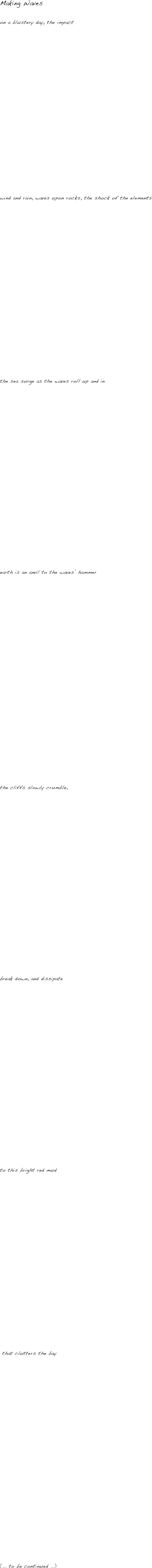 Making Waves

on a blustery day, the impact 





















wind and rain, waves upon rocks, the shock of the elements






















the sea surge as the waves roll up and in























earth is an anvil to the waves’ hammer


























the cliffs slowly crumble,























break down, and dissipate























to this bright red mud






















 that clutters the bay
























(... to be continued ...)





