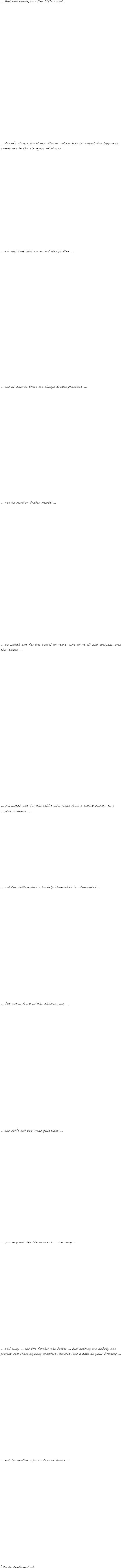  
... But our world, our tiny little world ...





















... doesn’t always burst into flower and we have to search for happiness, sometimes in the strangest of places ...















... we may seek, but we do not always find ...




















... and of course there are always broken promises ...

















... not to mention broken hearts ...



























... so watch out for the social climbers, who climb all over everyone, even themselves ...























... and watch out for the rabbit who reads from a potent podium to a captive audience ...














... and the self-servers who help themselves to themselves ...






















... but not in front of the children, dear ...
























... and don’t ask too many questions ...





















... you may not like the answers ... sail away ...




















... sail away ... and the farther the better ... but nothing and nobody can prevent you from enjoying crackers, candles, and a cake on your birthday ...




















... not to mention a jar or two of booze ...




















( to be continued ...)
