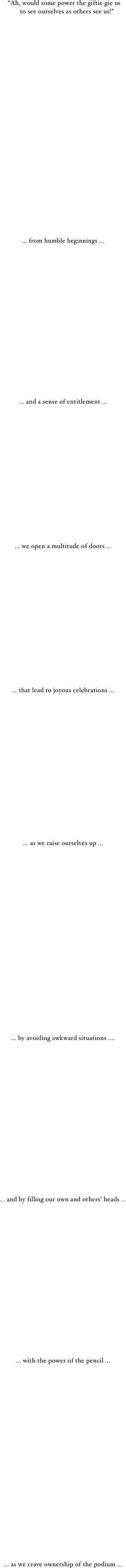  “Ah, would some power the giftie gie us
    to see ourselves as others see us!”


























... from humble beginnings ...


















... and a sense of entitlement ...
















... we open a multitude of doors ...
















... that lead to joyous celebrations ...

















... as we raise ourselves up ...






















... by avoiding awkward situations ....


















... and by filling our own and others’ heads ...


















... with the power of the pencil ...























... as we crave ownership of the podium ...
















