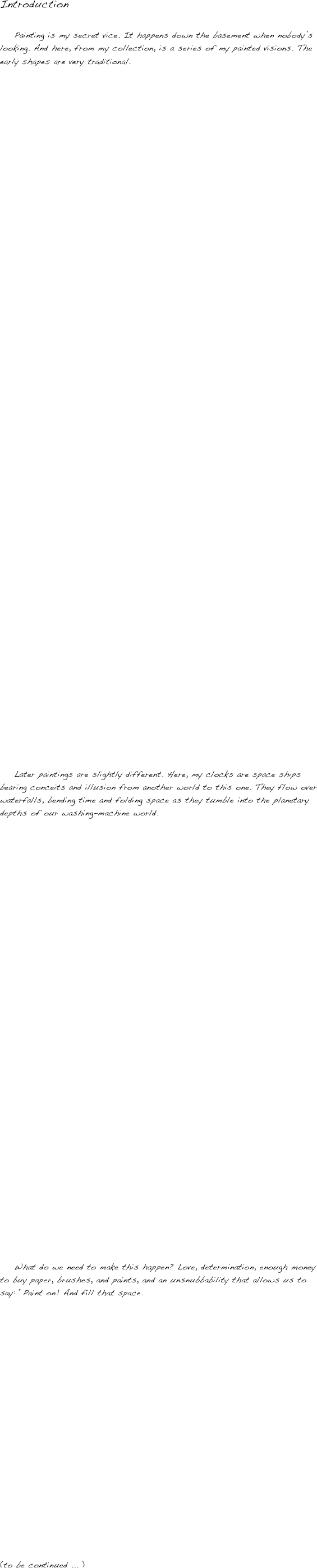 Introduction

    Painting is my secret vice. It happens down the basement when nobody’s looking. And here, from my collection, is a series of my painted visions. The early shapes are very traditional. 






















































    Later paintings are slightly different. Here, my clocks are space ships bearing conceits and illusion from another world to this one. They flow over waterfalls, bending time and folding space as they tumble into the planetary depths of our washing-machine world.


































    What do we need to make this happen? Love, determination, enough money to buy paper, brushes, and paints, and an unsnubbability that allows us to say: “Paint on! And fill that space. 




















(to be continued ... )