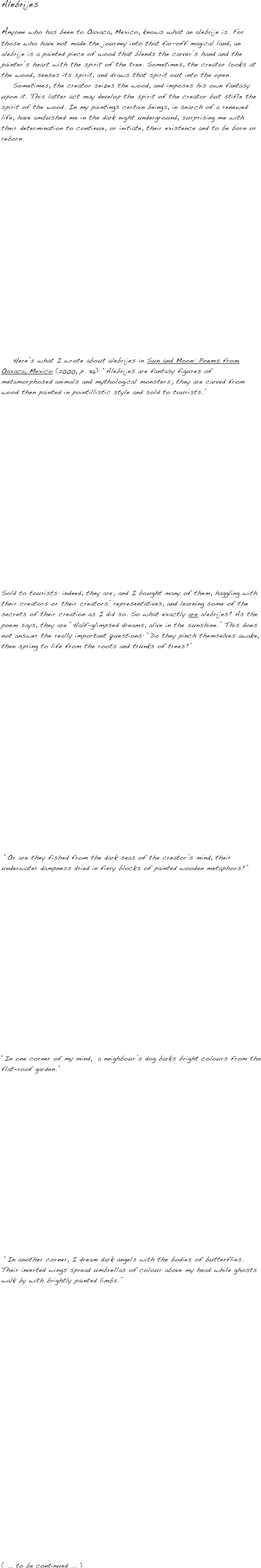 Alebrijes
  
Anyone who has been to Oaxaca, Mexico, knows what an alebrije is. For those who have not made the journey into that far-off magical land, an alebrije is a painted piece of wood that blends the carver’s hand and the painter’s heart with the spirit of the tree. Sometimes, the creator looks at the wood, senses its spirit, and draws that spirit out into the open. 
    Sometimes, the creator seizes the wood, and imposes his own fantasy upon it. This latter act may develop the spirit of the creator but stifle the spirit of the wood. In my paintings certain beings, in search of a renewed life, have ambushed me in the dark night underground, surprising me with their determination to continue, or initiate, their existence and to be born or reborn.  




















    Here’s what I wrote about alebrijes in Sun and Moon: Poems from Oaxaca, Mexico (2000, p. 36): “Alebrijes are fantasy figures of metamorphosed animals and mythological monsters; they are carved from wood then painted in pointillistic style and sold to tourists.” 


















Sold to tourists: indeed, they are; and I bought many of them, haggling with their creators or their creators’ representatives, and learning some of the secrets of their creation as I did so. So what exactly are alebrijes? As the poem says, they are “Half-glimpsed dreams, alive in the sunshine.” This does not answer the really important questions: “Do they pinch themselves awake, then spring to life from the roots and trunks of trees?”



















 “Or are they fished from the dark seas of the creator’s mind, their underwater dampness dried in fiery blocks of painted wooden metaphors?”

















“In one corner of my mind,  a neighbour’s dog barks bright colours from the flat-roof garden.”

















 “In another corner, I dream dark angels with the bodies of butterflies. Their inverted wings spread umbrellas of colour above my head while ghosts walk by with brightly painted limbs.” 


























( ... to be continued ... )
