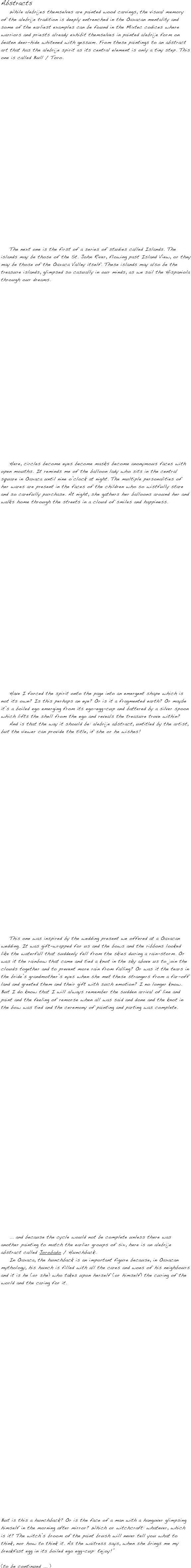 Abstracts
    While alebrijes themselves are painted wood carvings, the visual memory of the alebrije tradition is deeply entrenched in the Oaxacan mentality and some of the earliest examples can be found in the Mixtec codices where warriors and priests already exhibit themselves in painted alebrije form on beaten deer-hide whitened with gessum. From these paintings to an abstract art that has the alebrije spirit as its central element is only a tiny step. This one is called Bull / Toro.
























    The next one is the first of a series of studies called Islands. The islands may be those of the St. John River, flowing past Island View, or they may be those of the Oaxaca Valley itself. These islands may also be the treasure islands, glimpsed so casually in our minds, as we sail the Hispaniola through our dreams.























    Here, circles become eyes become masks become anonymous faces with open mouths. It reminds me of the balloon lady who sits in the central square in Oaxaca until nine o’clock at night. The multiple personalities of her wares are present in the faces of the children who so wistfully stare and so carefully purchase. At night, she gathers her balloons around her and walks home through the streets in a cloud of smiles and happiness.






















   
    
    Have I forced the spirit onto the page into an emergent shape which is not its own? Is this perhaps an eye? Or is it a fragmented earth? Or maybe it’s a boiled ego emerging from its ego-egg-cup and battered by a silver spoon which lifts the shell from the ego and reveals the treasure trove within?
    And is that the way it should be: alebrije abstract, untitled by the artist, but the viewer can provide the title, if she or he wishes!


























    This one was inspired by the wedding present we offered at a Oaxacan wedding. It was gift-wrapped for us and the bows and the ribbons looked like the waterfall that suddenly fell from the skies during a rain-storm. Or was it the rainbow that came and tied a knot in the sky above us to join the clouds together and to prevent more rain from falling? Or was it the tears in the bride’s grandmother’s eyes when she met these strangers from a far-off land and greeted them and their gift with such emotion? I no longer know. But I do know that I will always remember the sudden arrival of line and paint and the feeling of remorse when all was said and done and the knot in the bow was tied and the ceremony of painting and parting was complete. 





























    ... and because the cycle would not be complete unless there was another painting to match the earlier groups of six, here is an alebrije abstract called Jorobado / Hunchback. 
    In Oaxaca, the hunchback is an important figure because, in Oaxacan mythology, his hunch is filled with all the cares and woes of his neighbours and it is he (or she) who takes upon herself (or himself) the curing of the world and the caring for it. 






























But is this a hunchback? Or is the face of a man with a hangover glimpsing himself in the morning after mirror? Which or witchcraft: whatever, which is it? The witch’s broom of the paint brush will never tell you what to think, nor how to think it. As the waitress says, when she brings me my breakfast egg in its boiled ego egg-cup: Enjoy!”

(to be continued ... )
