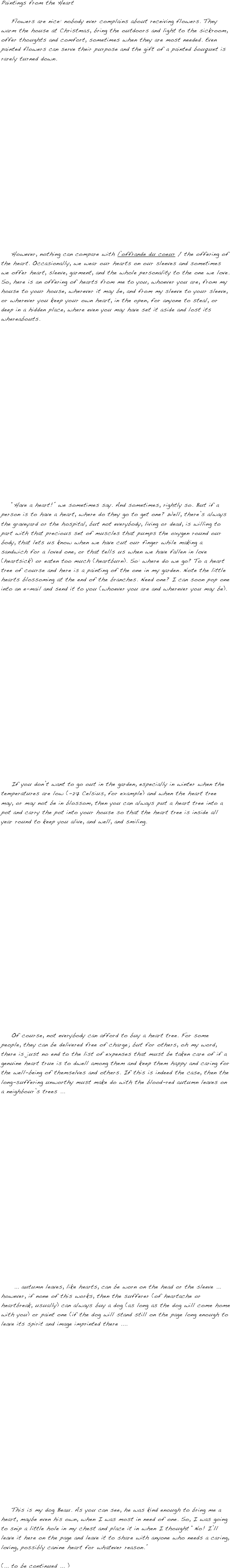 Paintings from the Heart

    Flowers are nice: nobody ever complains about receiving flowers. They warm the house at Christmas, bring the outdoors and light to the sickroom, offer thoughts and comfort, sometimes when they are most needed. Even painted flowers can serve their purpose and the gift of a painted bouquet is rarely turned down.




















    However, nothing can compare with l’offrande du coeur / the offering of the heart. Occasionally, we wear our hearts on our sleeves and sometimes we offer heart, sleeve, garment, and the whole personality to the one we love. So, here is an offering of hearts from me to you, whoever you are, from my house to your house, wherever it may be, and from my sleeve to your sleeve, or wherever you keep your own heart, in the open, for anyone to steal, or deep in a hidden place, where even you may have set it aside and lost its whereabouts.



















    “Have a heart!” we sometimes say. And sometimes, rightly so. But if a person is to have a heart, where do they go to get one? Well, there’s always the graveyard or the hospital, but not everybody, living or dead, is willing to part with that precious set of muscles that pumps the oxygen round our body, that lets us know when we have cut our finger while making a sandwich for a loved one, or that tells us when we have fallen in love (heartsick) or eaten too much (heartburn). So: where do we go? To a heart tree of course and here is a painting of the one in my garden. Note the little hearts blossoming at the end of the branches. Need one? I can soon pop one into an e-mail and send it to you (whoever you are and wherever you may be).




















    If you don’t want to go out in the garden, especially in winter when the temperatures are low (-27 Celsius, for example) and when the heart tree may, or may not be in blossom, then you can always put a heart tree into a pot and carry the pot into your house so that the heart tree is inside all year round to keep you alive, and well, and smiling.






















    Of course, not everybody can afford to buy a heart tree. For some people, they can be delivered free of charge; but for others, oh my word, there is just no end to the list of expenses that must be taken care of if a genuine heart true is to dwell among them and keep them happy and caring for the well-being of themselves and others. If this is indeed the case, then the long-suffering unworthy must make do with the blood-red autumn leaves on a neighbour’s trees ...




















     ... autumn leaves, like hearts, can be worn on the head or the sleeve ... however, if none of this works, then the sufferer (of heartache or heartbreak, usually) can always buy a dog (as long as the dog will come home with you) or paint one (if the dog will stand still on the page long enough to leave its spirit and image imprinted there ....



















    This is my dog Beau. As you can see, he was kind enough to bring me a heart, maybe even his own, when I was most in need of one. So, I was going to snip a little hole in my chest and place it in when I thought “No! I’ll leave it here on the page and leave it to share with anyone who needs a caring, loving, possibly canine heart for whatever reason.”

(... to be continued ... )

