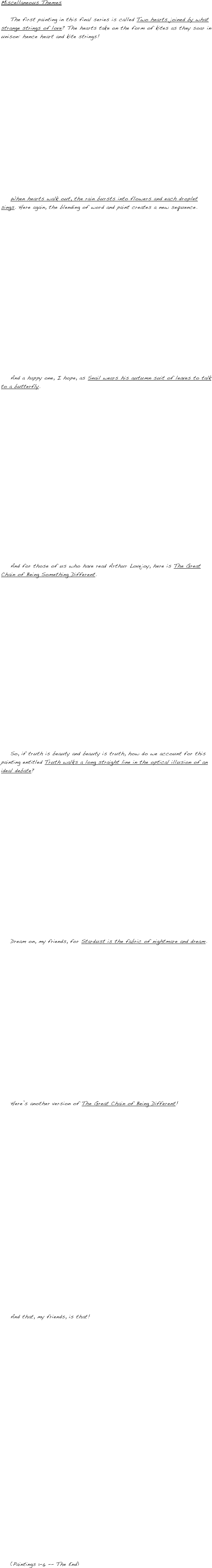 Miscellaneous Themes

    The first painting in this final series is called Two hearts joined by what strange strings of love? The hearts take on the form of kites as they soar in unison: hence heart and kite strings!


















    When hearts walk out, the rain bursts into flowers and each droplet sings. Here again, the blending of word and paint creates a new sequence.



















    And a happy one, I hope, as Snail wears his autumn suit of leaves to talk to a butterfly.




















    And for those of us who have read Arthur Lovejoy, here is The Great Chain of Being Something Different.




















    So, if truth is beauty and beauty is truth, how do we account for this painting entitled Truth walks a long straight line in the optical illusion of an ideal debate?



















    Dream on, my friends, for Stardust is the fabric of nightmare and dream.


















    Here’s another version of The Great Chain of Being Different!
























    And that, my friends, is that!




























    (Paintings 1-6 -- The End)