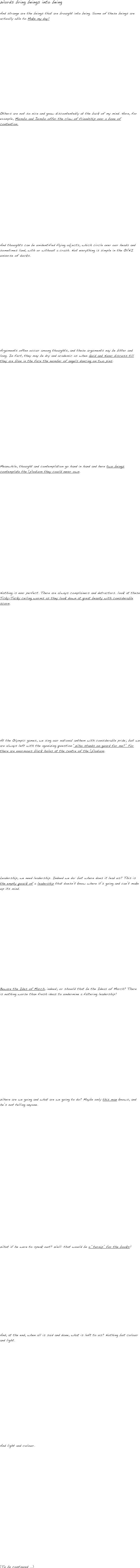 Words bring beings into being

And strange are the beings that are brought into being. Some of these beings are actually able to Make my day!

















Others are not so nice and gnaw discontentedly at the back of my mind. Here, for example, Mumbo and Jumbo offer the claw of friendship over a bone of contention. 






















And thoughts can be unidentified flying objects, which circle over our heads and sometimes land, with or without a crash. Not everything is simple in the OVNI universe of ducks.

















Arguments often occur among thoughts, and these arguments nay be bitter and long. In fact, they may be dry and academic as when Quid and Nunc discuss till they are blue in the face the number of angels dancing on two pins.



















Meanwhile, thought and contemplation go hand in hand and here two beings contemplate the (p)odium they could never own.






















Nothing is ever perfect. There are always complainers and detractors. look at these Ticky-Tacky ceiling worms as they look down at great beauty with considerable scorn.

























At the Olympic games, we sing our national anthem with considerable pride; but we are always left with the agonizing question “Who stands on guard for me?” For there are enormous black holes at the centre of the (p)odium.


















Leadership, we need leadership. Indeed we do: but where does it lead us? This is the empty quack of a leadership that doesn’t know where it’s going and can’t make up its mind.


















Beware the Ides of March, indeed; or should that be the Ideas of March? There is nothing worse than fresh ideas to undermine a faltering leadership!



















Where are we going and what are we going to do? Maybe only this man knows, and he’s not telling anyone.


























What if he were to speak out? Well: that would be a “turnip” for the books!










And, at the end, when all is said and done, what is left to us? Nothing but colour and light.



















And light and colour.






















(To be continued ...)
