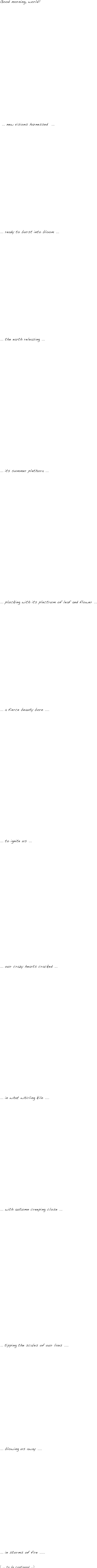 Good morning, world!
















 ... new visions harnessed  ...

















... ready to burst into bloom ...

















... the earth releasing ...





















... its summer plethora ...





















... plucking with its plectrum of leaf and flower ...

















... a fierce beauty born ....





















... to ignite us ...




















... our crazy hearts cracked ...





















... in what whirling kiln ....





















... with autumn creeping close ...




























... tipping the scales of our lives ....





















... blowing us away ....





















... in storms of fire .....


( ... to be continued ...)




