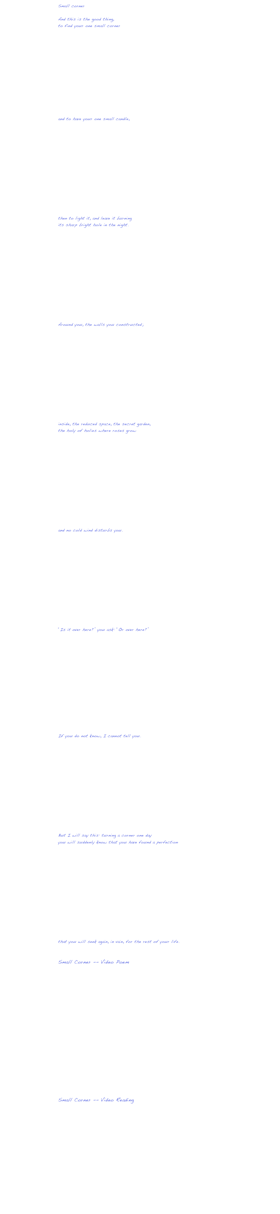 Small corner

And this is the good thing,
to find your one small corner













and to have your one small candle,














then to light it, and leave it burning
its sharp bright hole in the night.














Around you, the walls you constructed;














inside, the reduced space, the secret garden,
the holy of holies where roses grow














and no cold wind disturbs you.














“Is it over here?” you ask: “Or over here?”















If you do not know, I cannot tell you.














But I will say this: turning a corner one day
you will suddenly know that you have found a perfection














that you will seek again, in vain, for the rest of your life.


Small Corner -- Video Poem


￼



Small Corner -- Video Reading













