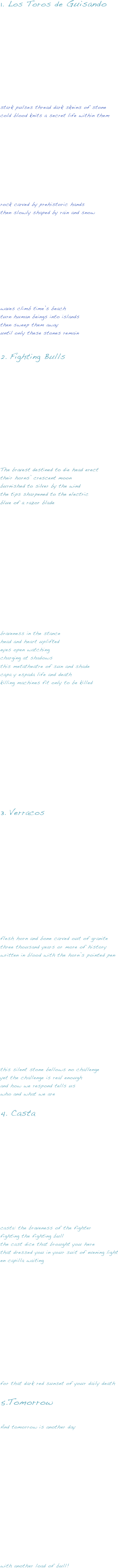 1. Los Toros de Guisando









stark pulses thread dark skeins of stone
cold blood knits a secret life within them







rock carved by prehistoric hands
then slowly shaped by rain and snow









waves climb time’s beach
turn human beings into islands
then sweep them away
until only these stones remain

Fighting Bulls








The bravest destined to die head erect 
their horns’ crescent moon
burnished to silver by the wind
the tips sharpened to the electric 
blue of a razor blade















braveness in the stance
head and heart uplifted
eyes open watching
charging at shadows
this metatheatre of sun and shade
capa y espada life and death
killing machines fit only to be killed










Verracos









flesh horn and bone carved out of granite
three thousand years or more of history
written in blood with the horn’s pointed pen













this silent stone bellows no challenge
yet the challenge is real enough
and how we respond tells us
who and what we are

Casta








casta: the braveness of the fighter
fighting the fighting bull
the cast dice that brought you here
that dressed you in your suit of evening light
en capilla waiting














for that dark red sunset of your daily death

Tomorrow

And tomorrow is another day
















with another load of bull!

