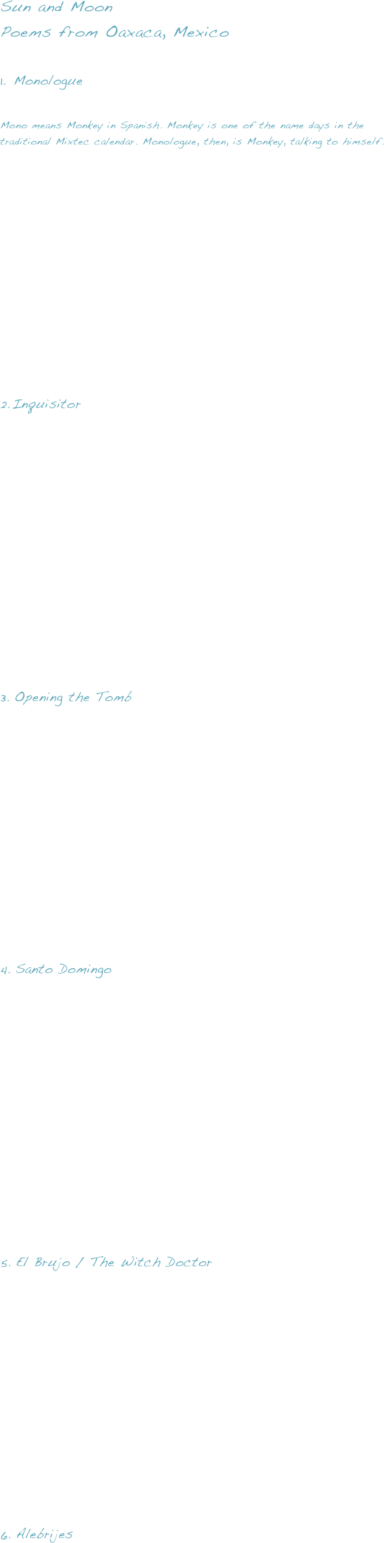 Sun and Moon Poems from Oaxaca, Mexico

Monologue

Mono means Monkey in Spanish. Monkey is one of the name days in the traditional Mixtec calendar. Monologue, then, is Monkey, talking to himself.















Inquisitor













Opening the Tomb












Santo Domingo













El Brujo / The Witch Doctor












Alebrijes






























