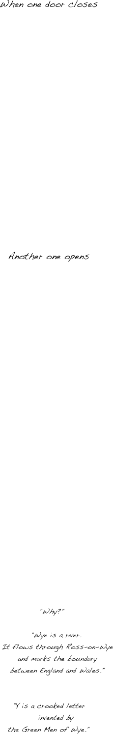 


When one door closes 


















Another one opens





























  "Why?"

     "Wye is a river.
      It flows through Ross-on-Wye
      and marks the boundary
      between England and Wales."


"Y is a crooked letter
     invented by 
the Green Men of Wye."





